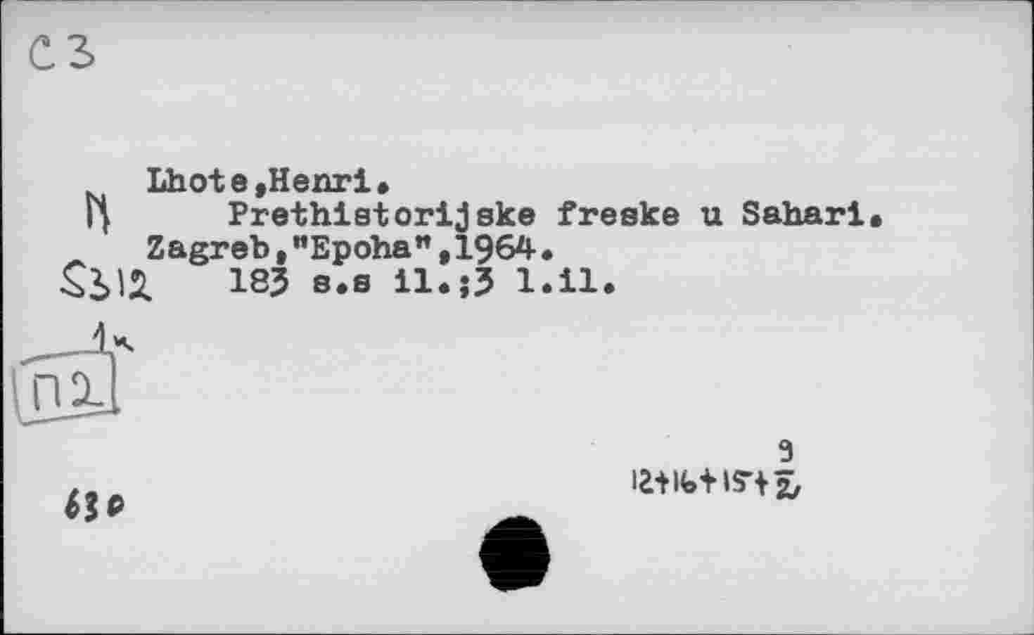 ﻿Lhote,Henri,
Ц Prethistorijske freske u Sahari Zagreb,"Epoha",1964.
18J s.s il.j3 l.il.
3 la+ife+is-t îj